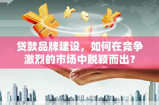 南芬贷款品牌建设，如何在竞争激烈的市场中脱颖而出？