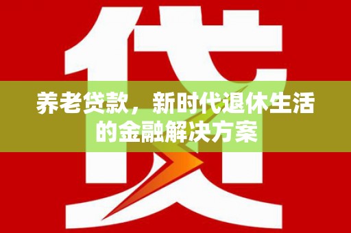 南芬养老贷款，新时代退休生活的金融解决方案