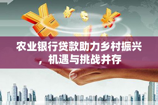 南芬农业银行贷款助力乡村振兴，机遇与挑战并存
