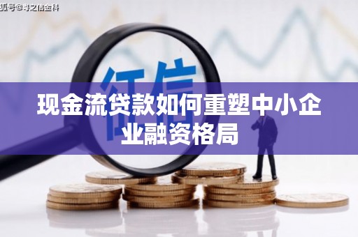 南芬现金流贷款如何重塑中小企业融资格局