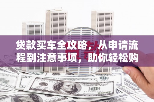 南芬贷款买车全攻略，从申请流程到注意事项，助你轻松购车